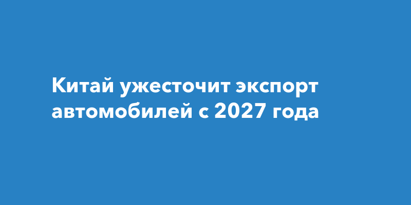 Как изменится вывоз машин из Китая с 2027 года